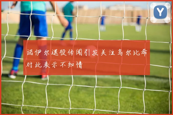 诺伊尔退役传闻引发关注乌尔比希对此表示不知情
