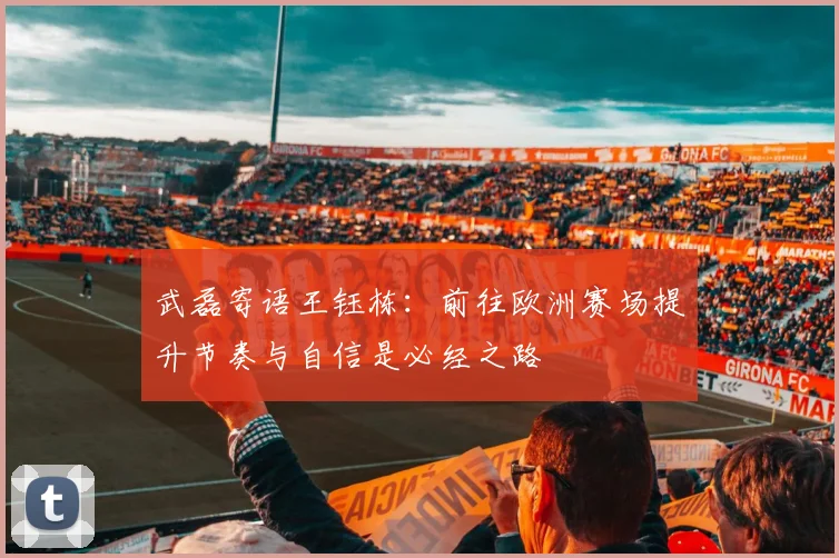 武磊寄语王钰栋：前往欧洲赛场提升节奏与自信是必经之路