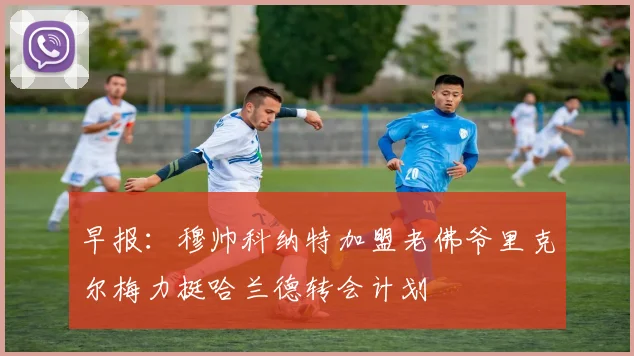 早报：穆帅科纳特加盟老佛爷里克尔梅力挺哈兰德转会计划