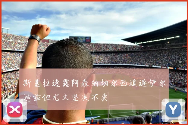 斯基拉透露阿森纳切尔西追逐伊尔迪兹但尤文坚决不卖