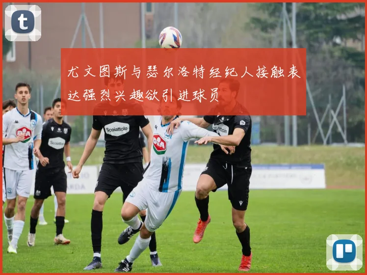 尤文图斯与瑟尔洛特经纪人接触表达强烈兴趣欲引进球员