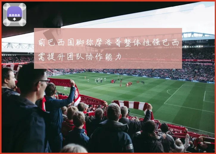 前巴西国脚称摩洛哥整体性强巴西需提升团队协作能力
