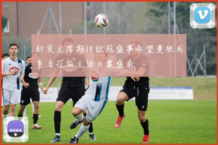 科莫主席期待欧冠盛事希望曼联或皇马莅临主场共襄盛举