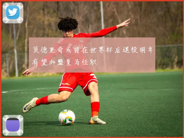 莫德里奇或将在世界杯后退役明年有望加盟皇马任职