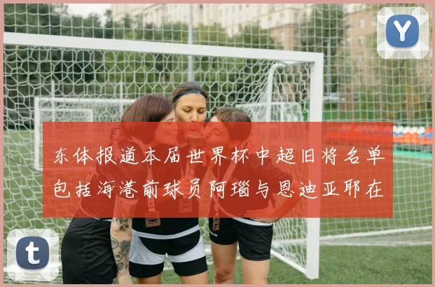 东体报道本届世界杯中超旧将名单包括海港前球员阿瑙与恩迪亚耶在内的10位球员