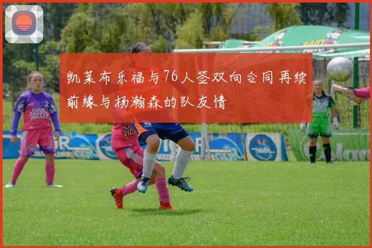 凯莱布乐福与76人签双向合同再续前缘与杨瀚森的队友情