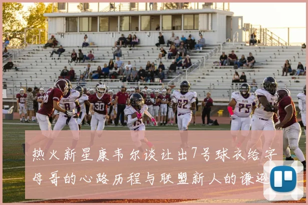 热火新星康韦尔谈让出7号球衣给字母哥的心路历程与联盟新人的谦逊态度