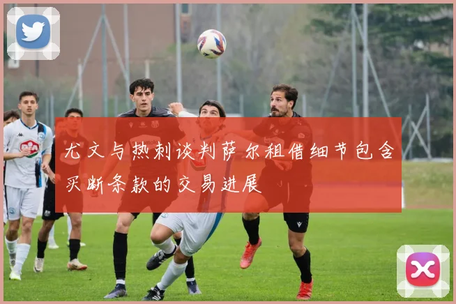 尤文与热刺谈判萨尔租借细节包含买断条款的交易进展