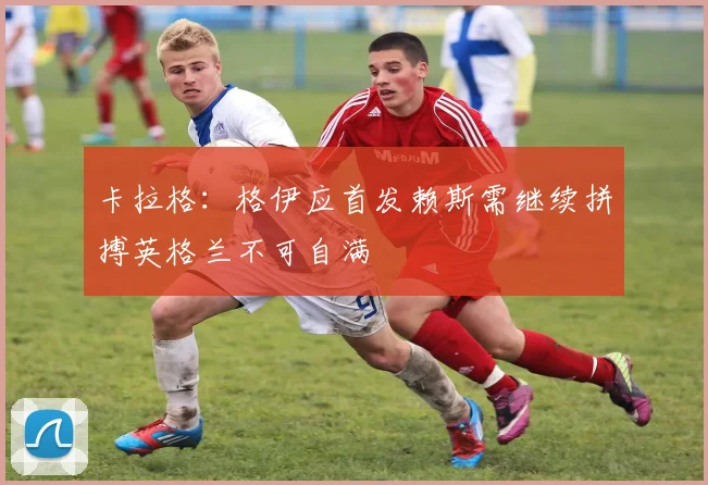 卡拉格：格伊应首发赖斯需继续拼搏英格兰不可自满