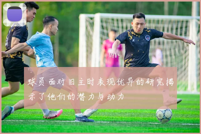 球员面对旧主时表现优异的研究揭示了他们的潜力与动力