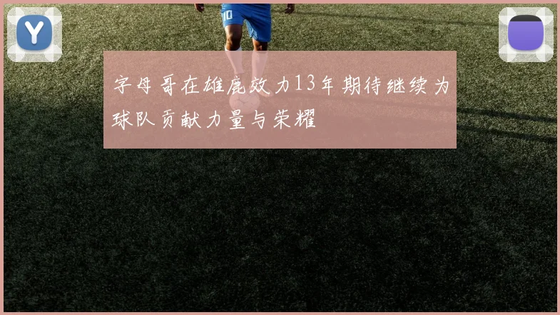 字母哥在雄鹿效力13年期待继续为球队贡献力量与荣耀