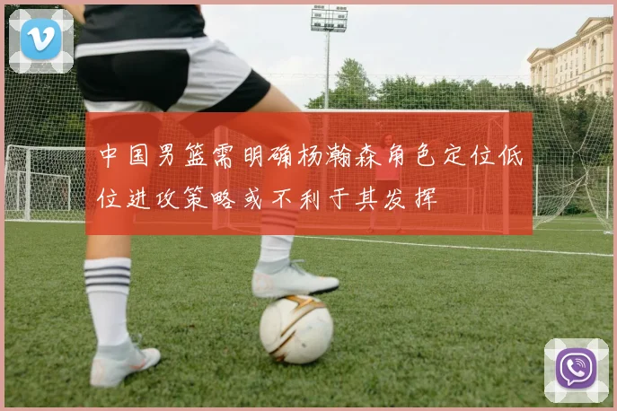 中国男篮需明确杨瀚森角色定位低位进攻策略或不利于其发挥