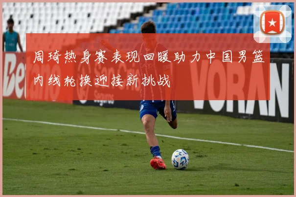 周琦热身赛表现回暖助力中国男篮内线轮换迎接新挑战