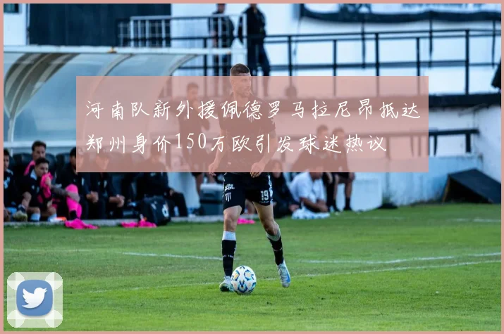 河南队新外援佩德罗马拉尼昂抵达郑州身价150万欧引发球迷热议