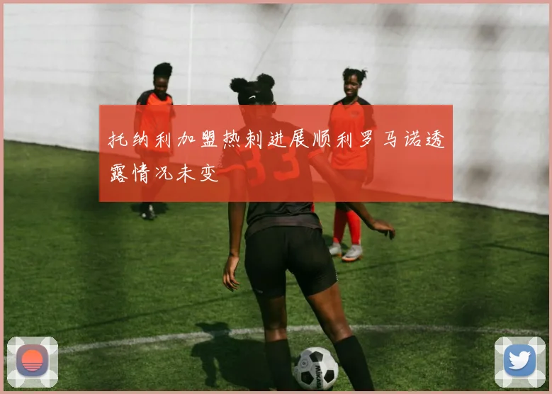托纳利加盟热刺进展顺利罗马诺透露情况未变