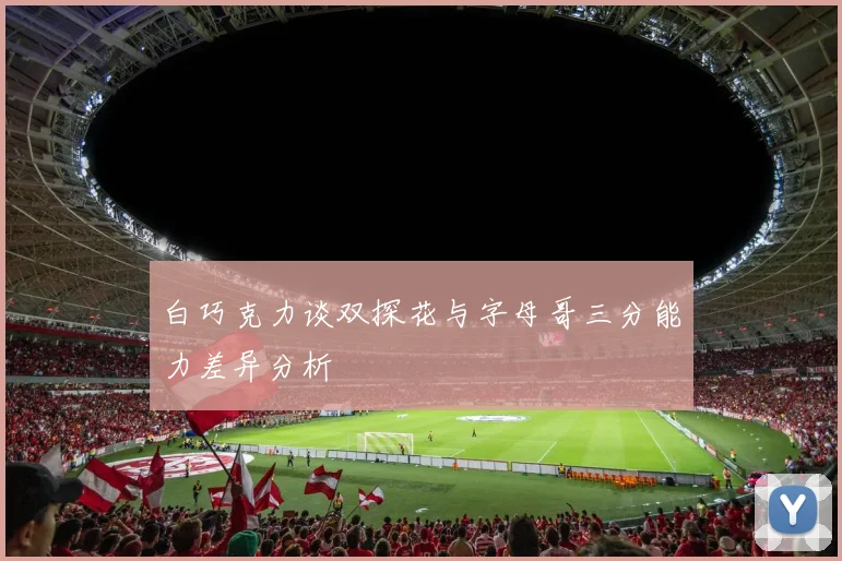 白巧克力谈双探花与字母哥三分能力差异分析