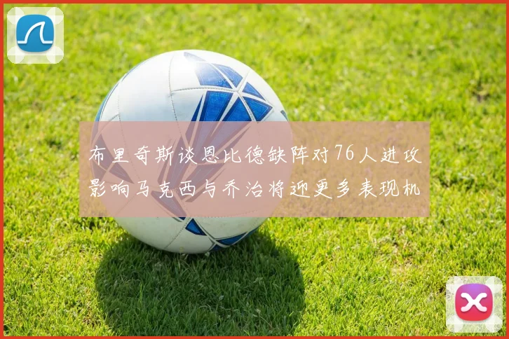 布里奇斯谈恩比德缺阵对76人进攻影响马克西与乔治将迎更多表现机会
