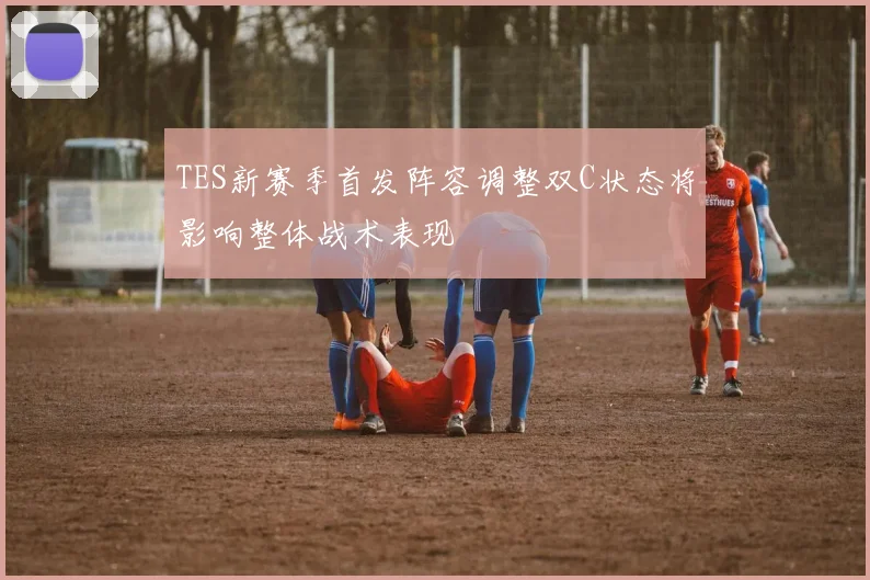 TES新赛季首发阵容调整双C状态将影响整体战术表现