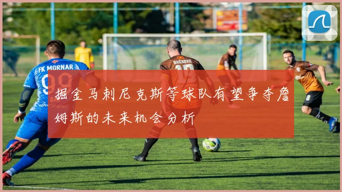 掘金马刺尼克斯等球队有望争夺詹姆斯的未来机会分析
