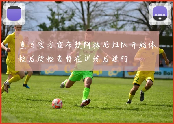 皇马官方宣布楚阿梅尼归队开始体检后续检查将在训练后进行