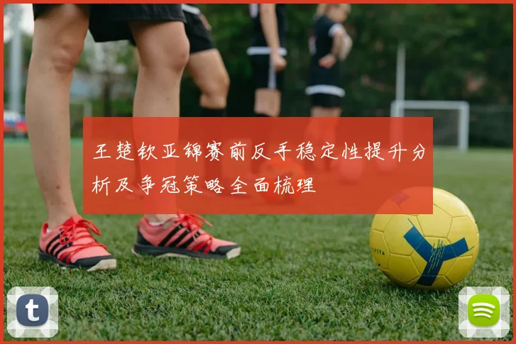 王楚钦亚锦赛前反手稳定性提升分析及争冠策略全面梳理